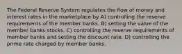 The Federal Reserve System regulates the flow of money and interest rates in the marketplace by A) controlling the reserve requirements of the member banks. B) setting the value of the member banks stocks. C) controlling the reserve requirements of member banks and setting the discount rate. D) controlling the prime rate charged by member banks.