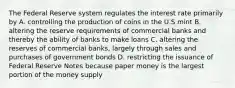 The Federal Reserve system regulates the interest rate primarily by A. controlling the production of coins in the U.S mint B. altering the reserve requirements of commercial banks and thereby the ability of banks to make loans C. altering the reserves of commercial banks, largely through sales and purchases of government bonds D. restricting the issuance of Federal Reserve Notes because paper money is the largest portion of the money supply