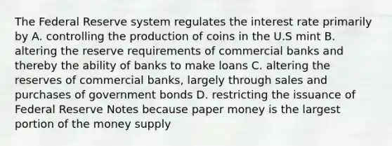 The Federal Reserve system regulates the interest rate primarily by A. controlling the production of coins in the U.S mint B. altering the reserve requirements of commercial banks and thereby the ability of banks to make loans C. altering the reserves of commercial banks, largely through sales and purchases of government bonds D. restricting the issuance of Federal Reserve Notes because paper money is the largest portion of the money supply