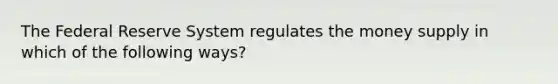 The Federal Reserve System regulates the money supply in which of the following ways?