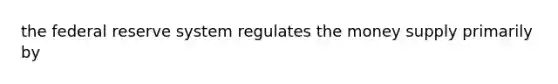 the federal reserve system regulates the money supply primarily by