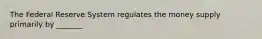 The Federal Reserve System regulates the money supply primarily by _______