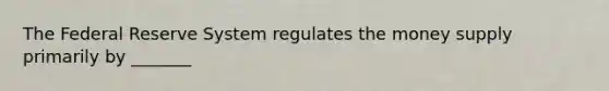 The Federal Reserve System regulates the money supply primarily by _______