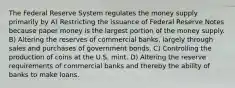 The Federal Reserve System regulates the money supply primarily by A) Restricting the issuance of Federal Reserve Notes because paper money is the largest portion of the money supply. B) Altering the reserves of commercial banks, largely through sales and purchases of government bonds. C) Controlling the production of coins at the U.S. mint. D) Altering the reserve requirements of commercial banks and thereby the ability of banks to make loans.