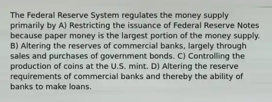 The Federal Reserve System regulates the money supply primarily by A) Restricting the issuance of Federal Reserve Notes because paper money is the largest portion of the money supply. B) Altering the reserves of commercial banks, largely through sales and purchases of government bonds. C) Controlling the production of coins at the U.S. mint. D) Altering the reserve requirements of commercial banks and thereby the ability of banks to make loans.