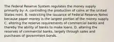 The Federal Reserve System regulates the money supply primarily by: A. controlling the production of coins at the United States mint. B. restricting the issuance of Federal Reserve Notes because paper money is the largest portion of the money supply. C. altering the reserve requirements of commercial banks and thereby the ability of banks to make loans. D. altering the reserves of commercial banks, largely through sales and purchases of government bonds.