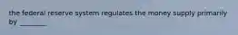 the federal reserve system regulates the money supply primarily by ________