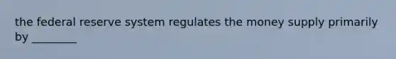 the federal reserve system regulates the money supply primarily by ________