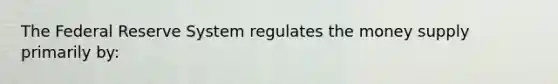 The Federal Reserve System regulates the money supply primarily by: