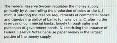 The Federal Reserve System regulates the money supply primarily by A. controlling the production of coins at the U.S. mint. B. altering the reserve requirements of commercial banks and thereby the ability of banks to make loans. C. altering the reserves of commercial banks, largely through sales and purchases of government bonds. D. restricting the issuance of Federal Reserve Notes because paper money is the largest portion of the money supply.