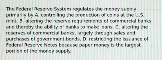 The Federal Reserve System regulates the money supply primarily by A. controlling the production of coins at the U.S. mint. B. altering the reserve requirements of commercial banks and thereby the ability of banks to make loans. C. altering the reserves of commercial banks, largely through sales and purchases of government bonds. D. restricting the issuance of Federal Reserve Notes because paper money is the largest portion of the money supply.