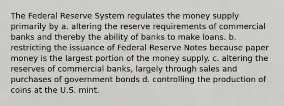 The Federal Reserve System regulates the money supply primarily by a. altering the reserve requirements of commercial banks and thereby the ability of banks to make loans. b. restricting the issuance of Federal Reserve Notes because paper money is the largest portion of the money supply. c. altering the reserves of commercial banks, largely through sales and purchases of government bonds d. controlling the production of coins at the U.S. mint.