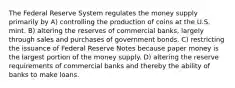 The Federal Reserve System regulates the money supply primarily by A) controlling the production of coins at the U.S. mint. B) altering the reserves of commercial banks, largely through sales and purchases of government bonds. C) restricting the issuance of Federal Reserve Notes because paper money is the largest portion of the money supply. D) altering the reserve requirements of commercial banks and thereby the ability of banks to make loans.