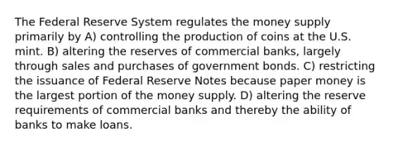 The Federal Reserve System regulates the money supply primarily by A) controlling the production of coins at the U.S. mint. B) altering the reserves of commercial banks, largely through sales and purchases of government bonds. C) restricting the issuance of Federal Reserve Notes because paper money is the largest portion of the money supply. D) altering the reserve requirements of commercial banks and thereby the ability of banks to make loans.