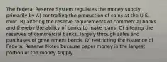 The Federal Reserve System regulates the money supply primarily by A) controlling the production of coins at the U.S. mint. B) altering the reserve requirements of commercial banks and thereby the ability of banks to make loans. C) altering the reserves of commercial banks, largely through sales and purchases of government bonds. D) restricting the issuance of Federal Reserve Notes because paper money is the largest portion of the money supply.