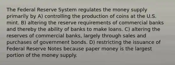 The Federal Reserve System regulates the money supply primarily by A) controlling the production of coins at the U.S. mint. B) altering the reserve requirements of commercial banks and thereby the ability of banks to make loans. C) altering the reserves of commercial banks, largely through sales and purchases of government bonds. D) restricting the issuance of Federal Reserve Notes because paper money is the largest portion of the money supply.