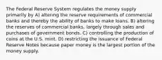 The Federal Reserve System regulates the money supply primarily by A) altering the reserve requirements of commercial banks and thereby the ability of banks to make loans. B) altering the reserves of commercial banks, largely through sales and purchases of government bonds. C) controlling the production of coins at the U.S. mint. D) restricting the issuance of Federal Reserve Notes because paper money is the largest portion of the money supply.