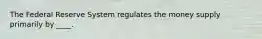 The Federal Reserve System regulates the money supply primarily by ____.