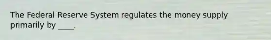 The Federal Reserve System regulates the money supply primarily by ____.