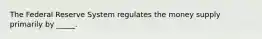 The Federal Reserve System regulates the money supply primarily by _____.