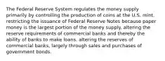 The Federal Reserve System regulates the money supply primarily by controlling the production of coins at the U.S. mint. restricting the issuance of Federal Reserve Notes because paper money is the largest portion of the money supply. altering the reserve requirements of commercial banks and thereby the ability of banks to make loans. altering the reserves of commercial banks, largely through sales and purchases of government bonds.