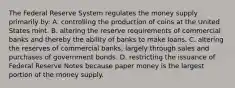 The Federal Reserve System regulates the money supply primarily by: A. controlling the production of coins at the United States mint. B. altering the reserve requirements of commercial banks and thereby the ability of banks to make loans. C. altering the reserves of commercial banks, largely through sales and purchases of government bonds. D. restricting the issuance of Federal Reserve Notes because paper money is the largest portion of the money supply.