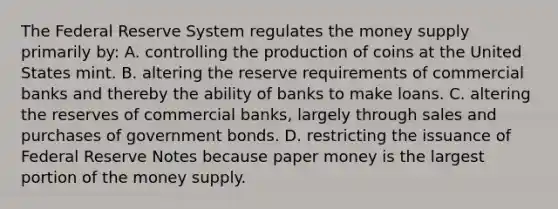 The Federal Reserve System regulates the money supply primarily by: A. controlling the production of coins at the United States mint. B. altering the reserve requirements of commercial banks and thereby the ability of banks to make loans. C. altering the reserves of commercial banks, largely through sales and purchases of government bonds. D. restricting the issuance of Federal Reserve Notes because paper money is the largest portion of the money supply.