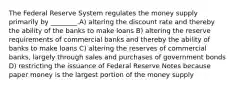 The Federal Reserve System regulates the money supply primarily by ________.A) altering the discount rate and thereby the ability of the banks to make loans B) altering the reserve requirements of commercial banks and thereby the ability of banks to make loans C) altering the reserves of commercial banks, largely through sales and purchases of government bonds D) restricting the issuance of Federal Reserve Notes because paper money is the largest portion of the money supply