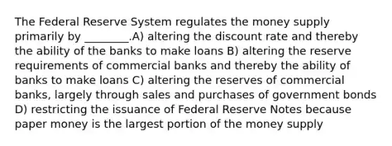 The Federal Reserve System regulates the money supply primarily by ________.A) altering the discount rate and thereby the ability of the banks to make loans B) altering the reserve requirements of commercial banks and thereby the ability of banks to make loans C) altering the reserves of commercial banks, largely through sales and purchases of government bonds D) restricting the issuance of Federal Reserve Notes because paper money is the largest portion of the money supply