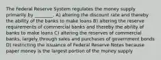 The Federal Reserve System regulates the money supply primarily by ________. A) altering the discount rate and thereby the ability of the banks to make loans B) altering the reserve requirements of commercial banks and thereby the ability of banks to make loans C) altering the reserves of commercial banks, largely through sales and purchases of government bonds D) restricting the issuance of Federal Reserve Notes because paper money is the largest portion of the money supply