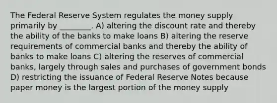 The Federal Reserve System regulates the money supply primarily by ________. A) altering the discount rate and thereby the ability of the banks to make loans B) altering the reserve requirements of commercial banks and thereby the ability of banks to make loans C) altering the reserves of commercial banks, largely through sales and purchases of government bonds D) restricting the issuance of Federal Reserve Notes because paper money is the largest portion of the money supply