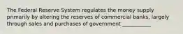 The Federal Reserve System regulates the money supply primarily by altering the reserves of commercial banks, largely through sales and purchases of government ___________