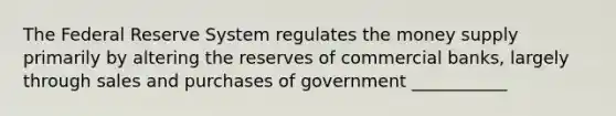 The Federal Reserve System regulates the money supply primarily by altering the reserves of commercial banks, largely through sales and purchases of government ___________