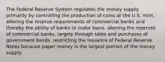 The Federal Reserve System regulates the money supply primarily by controlling the production of coins at the U.S. mint. altering the reserve requirements of commercial banks and thereby the ability of banks to make loans. altering the reserves of commercial banks, largely through sales and purchases of government bonds. restricting the issuance of Federal Reserve Notes because paper money is the largest portion of the money supply.