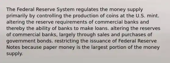 The Federal Reserve System regulates the money supply primarily by controlling the production of coins at the U.S. mint. altering the reserve requirements of commercial banks and thereby the ability of banks to make loans. altering the reserves of commercial banks, largely through sales and purchases of government bonds. restricting the issuance of Federal Reserve Notes because paper money is the largest portion of the money supply.