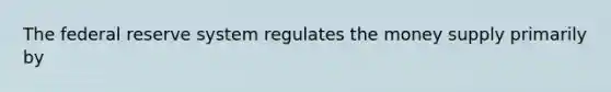 The federal reserve system regulates the money supply primarily by