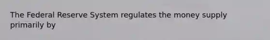 The Federal Reserve System regulates the money supply primarily by