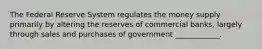 The Federal Reserve System regulates the money supply primarily by altering the reserves of commercial banks, largely through sales and purchases of government ____________.