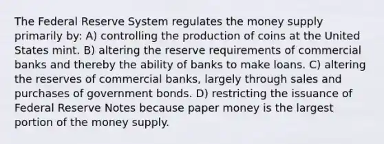 The Federal Reserve System regulates the money supply primarily by: A) controlling the production of coins at the United States mint. B) altering the reserve requirements of commercial banks and thereby the ability of banks to make loans. C) altering the reserves of commercial banks, largely through sales and purchases of government bonds. D) restricting the issuance of Federal Reserve Notes because paper money is the largest portion of the money supply.