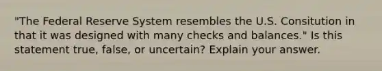 "The Federal Reserve System resembles the U.S. Consitution in that it was designed with many checks and balances." Is this statement true, false, or uncertain? Explain your answer.