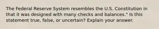 The Federal Reserve System resembles the U.S. Constitution in that it was designed with many checks and ​balances." Is this statement​ true, false, or​ uncertain? Explain your answer.