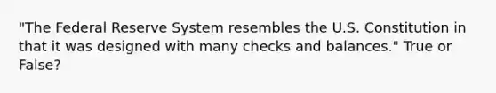 "The Federal Reserve System resembles the U.S. Constitution in that it was designed with many checks and balances." True or False?