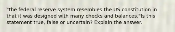 "the federal reserve system resembles the US constitution in that it was designed with many checks and balances."Is this statement true, false or uncertain? Explain the answer.