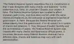 ​"The Federal Reserve System resembles the U.S. Constitution in that it was designed with many checks and ​balances." Is this statement​ true, false, or​ uncertain? Explain your answer. A. False. The Federal Reserve System was created to affect monetary policy​ only, and thus does not fall under the same checks and balances as the executive or legislative branches of government. B. False. Because the Federal Reserve acts independently from the​ government, it is not subject to a system of checks and balances. C. True. Because of public hostility and the centralization of​ power, the Federal Reserve System was created with many checks and balances to diffuse power. D. Uncertain. Because every Federal Reserve chairman has a different​ style, checks and balances may vary with each administration.