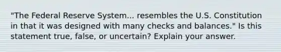 ​"The Federal Reserve System... resembles the U.S. Constitution in that it was designed with many checks and ​balances." Is this statement​ true, false, or​ uncertain? Explain your answer.