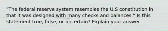 "The federal reserve system resembles the U.S constitution in that it was designed with many checks and balances." Is this statement true, false, or uncertain? Explain your answer