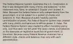 The Federal Reserve System resembles the U.S. Constitution in that it was designed with many checks and balances." Is this statement​ true, false, or uncertain? Explain your answer. A. False. Because the Federal Reserve acts independently from the​ government, it is not subject to a system of checks and balances. B. True. Because of public hostility and the centralization of​ power, the Federal Reserve System was created with many checks and balances to diffuse power. C. False. The Federal Reserve System was created to affect monetary policy​ only, and thus does not fall under the same checks and balances as the executive or legislative branches of government. D. Uncertain. Because every Federal Reserve chairman has a different​ style, checks and balances may vary with each administration.