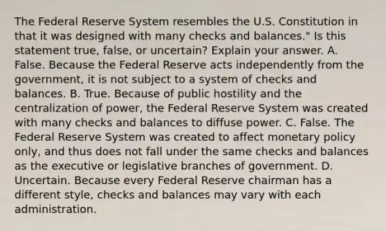 The Federal Reserve System resembles the U.S. Constitution in that it was designed with many checks and balances." Is this statement​ true, false, or uncertain? Explain your answer. A. False. Because the Federal Reserve acts independently from the​ government, it is not subject to a system of checks and balances. B. True. Because of public hostility and the centralization of​ power, the Federal Reserve System was created with many checks and balances to diffuse power. C. False. The Federal Reserve System was created to affect monetary policy​ only, and thus does not fall under the same checks and balances as the executive or legislative branches of government. D. Uncertain. Because every Federal Reserve chairman has a different​ style, checks and balances may vary with each administration.