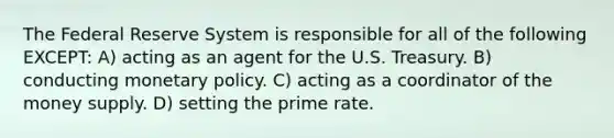 The Federal Reserve System is responsible for all of the following EXCEPT: A) acting as an agent for the U.S. Treasury. B) conducting monetary policy. C) acting as a coordinator of the money supply. D) setting the prime rate.