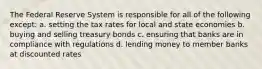 The Federal Reserve System is responsible for all of the following except: a. setting the tax rates for local and state economies b. buying and selling treasury bonds c. ensuring that banks are in compliance with regulations d. lending money to member banks at discounted rates